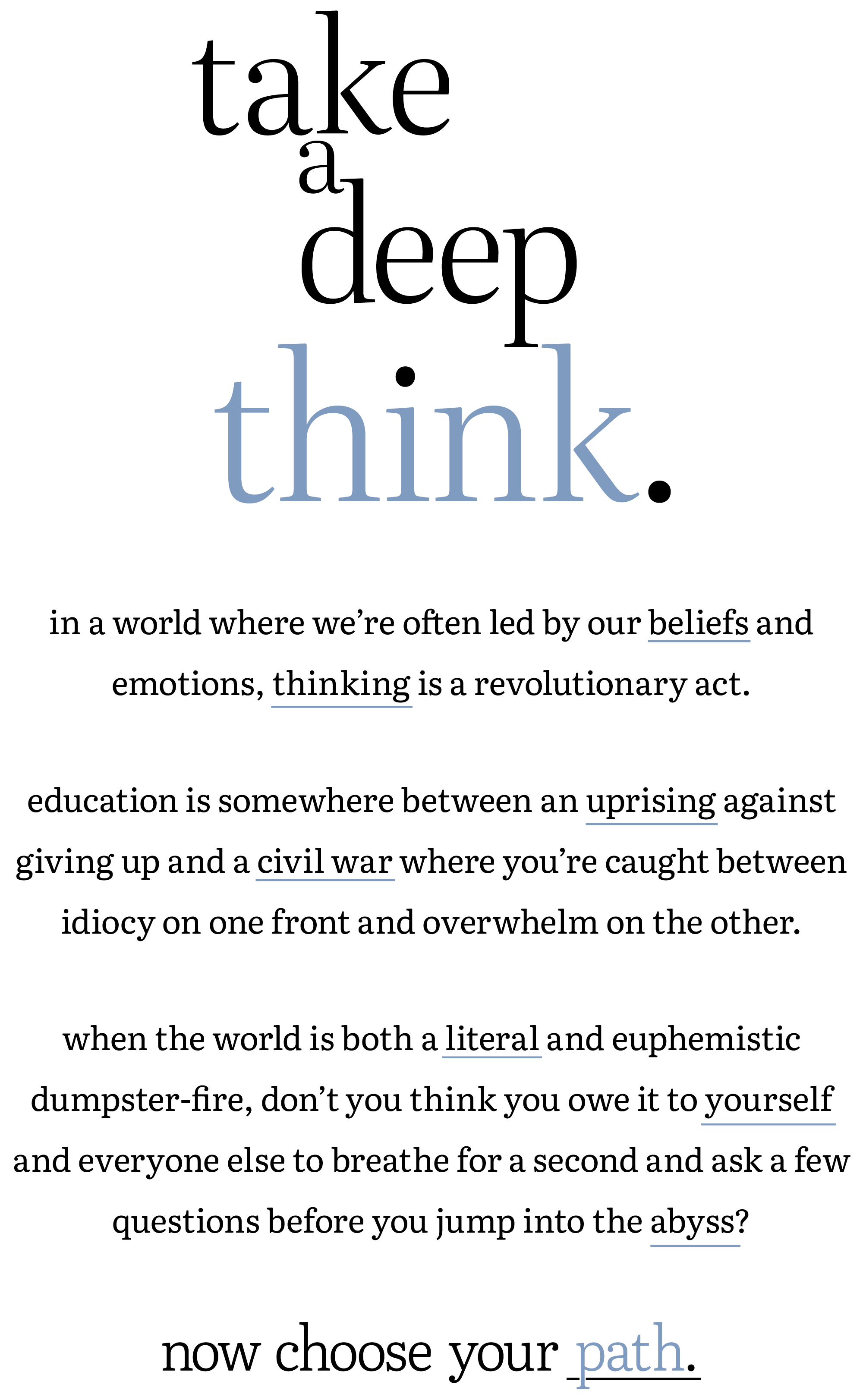 take a deep think.

in a world where we're often led by our beliefs and emotions, thinking is a revolutionary act.

education is somewhere between a revolution against giving up and a civil war where you're caught between idiocy on one front and overwhelm on the other.

when the world is both a literal and euphemistic dumpster-fire, don't you think you owe it to yourself and everyone else to breathe for a second and ask a few questions before you jump into the abyss?

now choose your path.